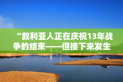 “叙利亚人正在庆祝13年战争的结束——但接下来发生的事情不容忽视。”