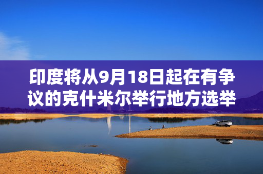 印度将从9月18日起在有争议的克什米尔举行地方选举。5年前，克什米尔被取消自治权