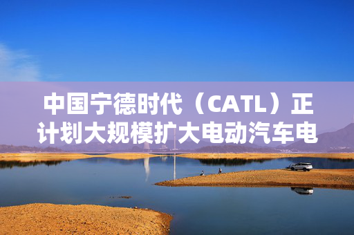 中国宁德时代（CATL）正计划大规模扩大电动汽车电池更换业务