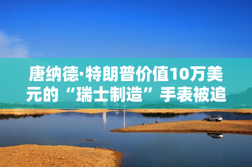 唐纳德·特朗普价值10万美元的“瑞士制造”手表被追踪到怀俄明州一个破旧的购物中心