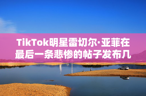 TikTok明星雷切尔·亚菲在最后一条悲惨的帖子发布几天后死于肝癌，年27岁