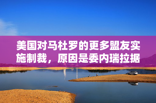 美国对马杜罗的更多盟友实施制裁，原因是委内瑞拉据称在选举后进行镇压