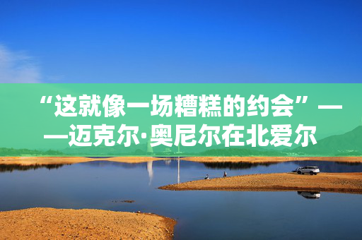 “这就像一场糟糕的约会”——迈克尔·奥尼尔在北爱尔兰最大的低谷之一如是说