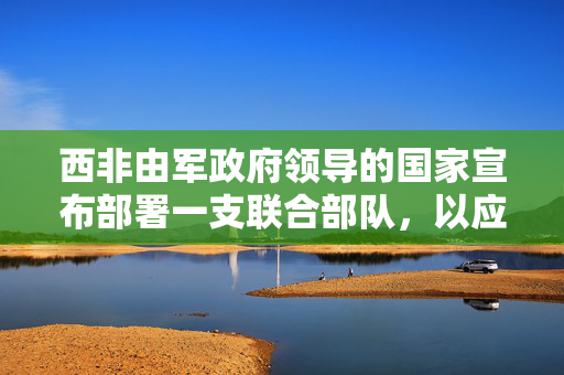 西非由军政府领导的国家宣布部署一支联合部队，以应对极端主义暴力活动的激增