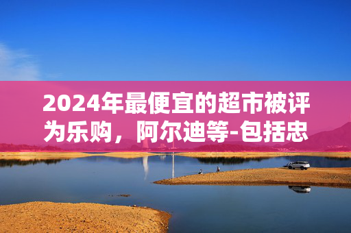 2024年最便宜的超市被评为乐购，阿尔迪等-包括忠诚价格