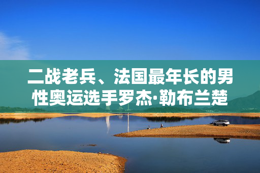 二战老兵、法国最年长的男性奥运选手罗杰·勒布兰楚去世，享年102岁