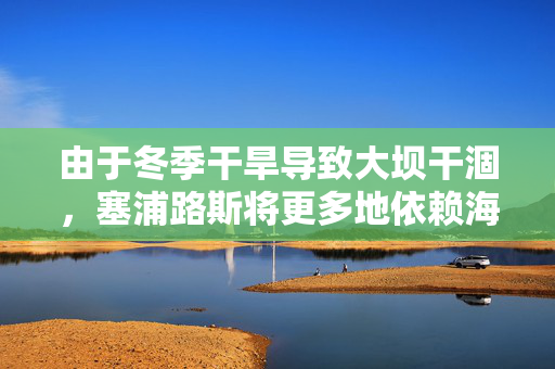 由于冬季干旱导致大坝干涸，塞浦路斯将更多地依赖海水淡化厂