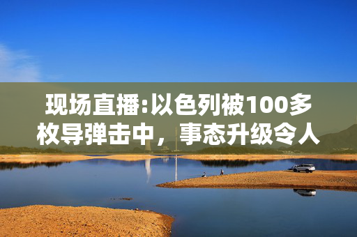 现场直播:以色列被100多枚导弹击中，事态升级令人担忧