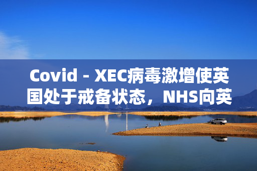 Covid - XEC病毒激增使英国处于戒备状态，NHS向英国人发出了为期5天的警告