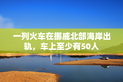 一列火车在挪威北部海岸出轨，车上至少有50人