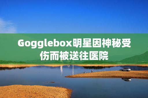 Gogglebox明星因神秘受伤而被送往医院