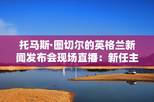 托马斯·图切尔的英格兰新闻发布会现场直播：新任主帅在英足总解释决定时发表讲话