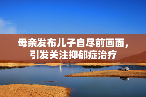 母亲发布儿子自尽前画面，引发关注抑郁症治疗