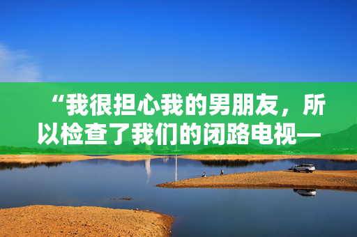 “我很担心我的男朋友，所以检查了我们的闭路电视——我看到的让我恶心。”