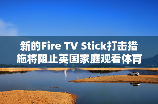 新的Fire TV Stick打击措施将阻止英国家庭观看体育和电影