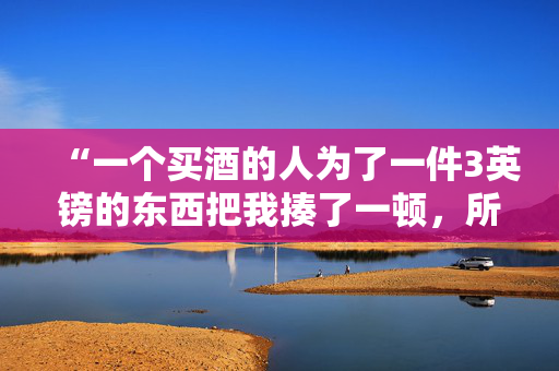 “一个买酒的人为了一件3英镑的东西把我揍了一顿，所以我就报复了她。”