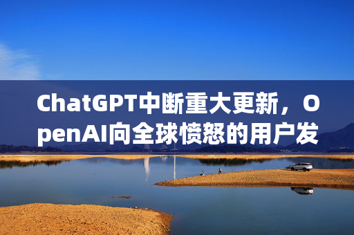 ChatGPT中断重大更新，OpenAI向全球愤怒的用户发表声明