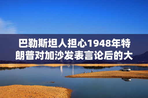 巴勒斯坦人担心1948年特朗普对加沙发表言论后的大规模驱逐会重演