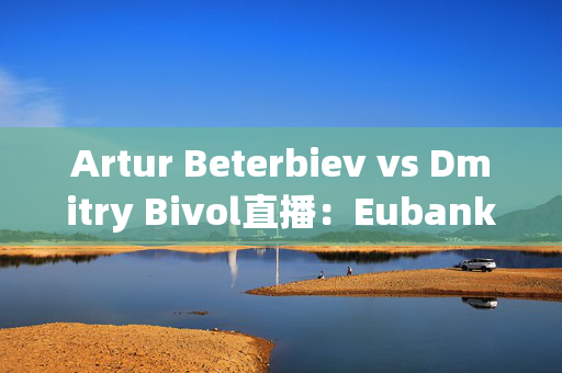 Artur Beterbiev vs Dmitry Bivol直播：Eubank Jr结果，Whittaker争议，流媒体信息