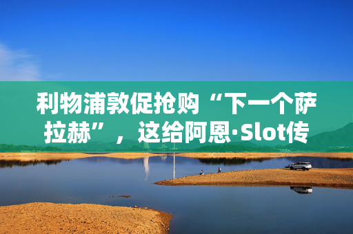 利物浦敦促抢购“下一个萨拉赫”，这给阿恩·Slot传递了完美的转会信息