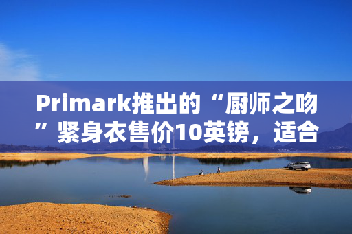 Primark推出的“厨师之吻”紧身衣售价10英镑，适合许多人喜欢的任何体型