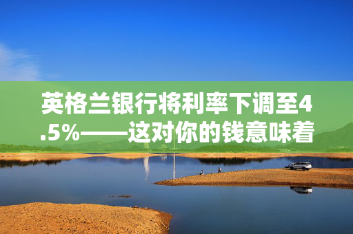 英格兰银行将利率下调至4.5%——这对你的钱意味着什么