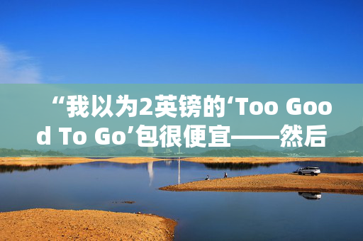 “我以为2英镑的‘Too Good To Go’包很便宜——然后我有了可怕的发现。”