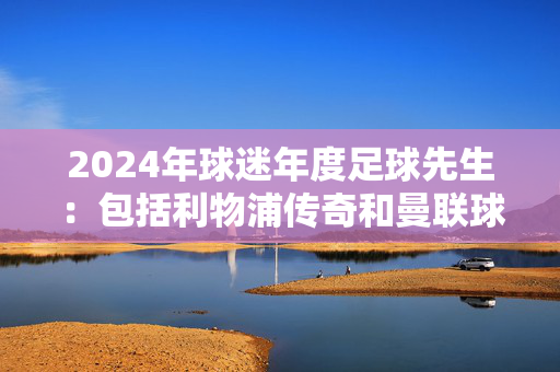 2024年球迷年度足球先生：包括利物浦传奇和曼联球星在内的12名球员参加比赛