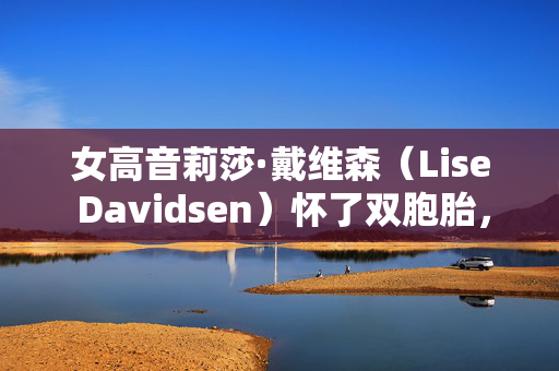 女高音莉莎·戴维森（Lise Davidsen）怀了双胞胎，取消了从3月中旬到12月的演出