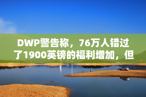 DWP警告称，76万人错过了1900英镑的福利增加，但你现在可以申请了