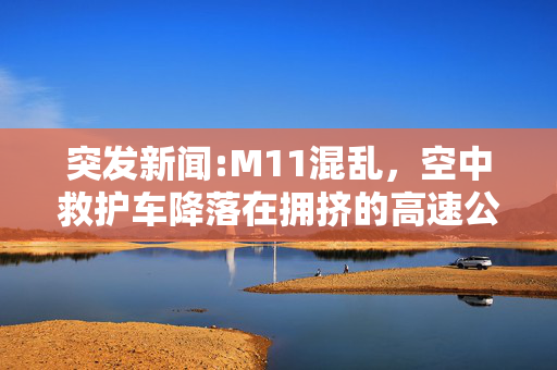 突发新闻:M11混乱，空中救护车降落在拥挤的高速公路上，司机们纷纷下车