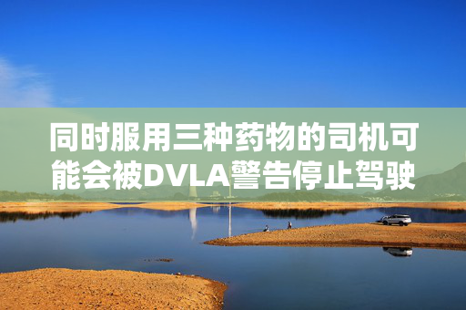 同时服用三种药物的司机可能会被DVLA警告停止驾驶