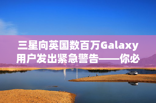 三星向英国数百万Galaxy用户发出紧急警告——你必须现在检查你的手机