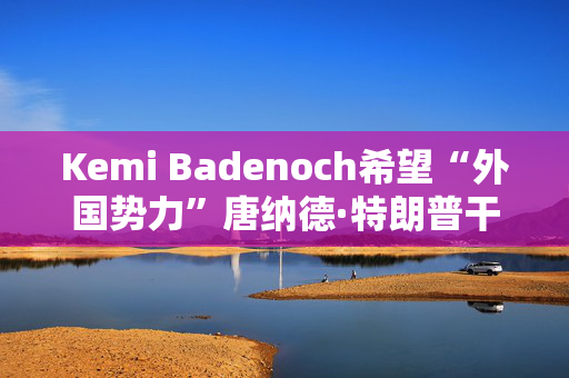 Kemi Badenoch希望“外国势力”唐纳德·特朗普干涉英国政治，阻止政府决策