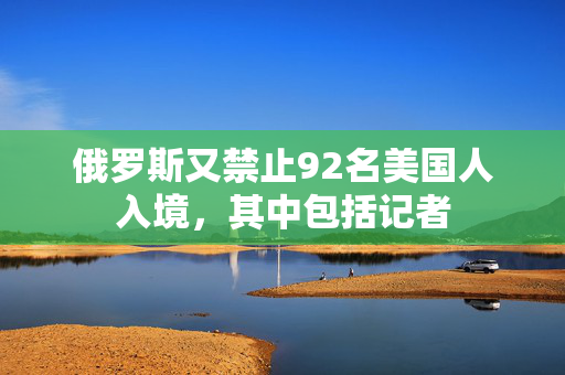 俄罗斯又禁止92名美国人入境，其中包括记者