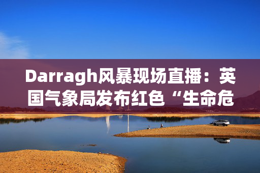 Darragh风暴现场直播：英国气象局发布红色“生命危险”警报，称时速90英里的大风将袭击英国