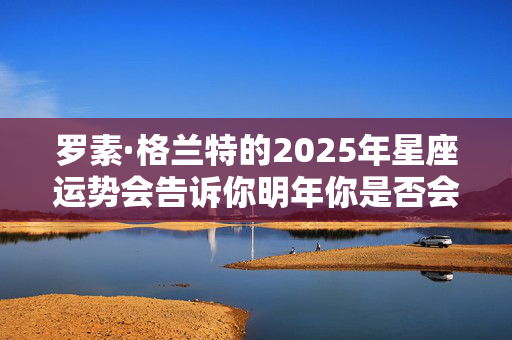 罗素·格兰特的2025年星座运势会告诉你明年你是否会发大财