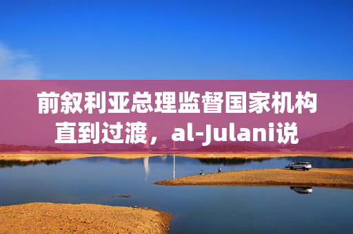 前叙利亚总理监督国家机构直到过渡，al-Julani说