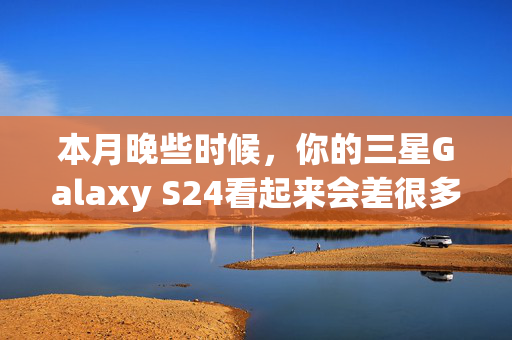 本月晚些时候，你的三星Galaxy S24看起来会差很多，原因如下