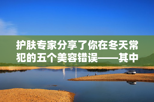 护肤专家分享了你在冬天常犯的五个美容错误——其中一个“至关重要”