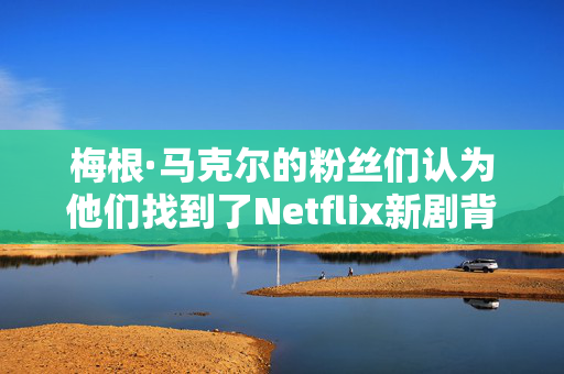 梅根·马克尔的粉丝们认为他们找到了Netflix新剧背后的“聪明”原因