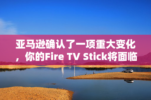 亚马逊确认了一项重大变化，你的Fire TV Stick将面临新的流媒体阻塞