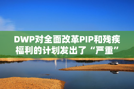 DWP对全面改革PIP和残疾福利的计划发出了“严重”警告