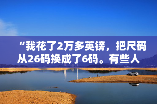 “我花了2万多英镑，把尺码从26码换成了6码。有些人不喜欢我的新造型，但我很开心。”