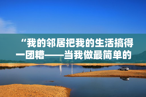 “我的邻居把我的生活搞得一团糟——当我做最简单的厕所习惯时，他们就会抱怨。”