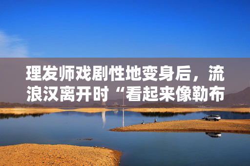 理发师戏剧性地变身后，流浪汉离开时“看起来像勒布朗·詹姆斯”