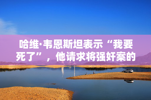 哈维·韦恩斯坦表示“我要死了”，他请求将强奸案的审判提前