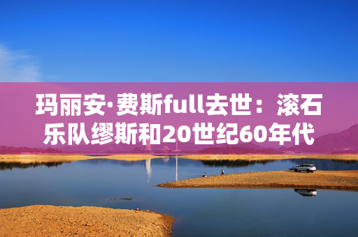 玛丽安·费斯full去世：滚石乐队缪斯和20世纪60年代的标志性词曲作者“深深怀念”