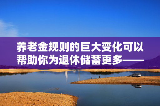 养老金规则的巨大变化可以帮助你为退休储蓄更多——它是如何影响你的