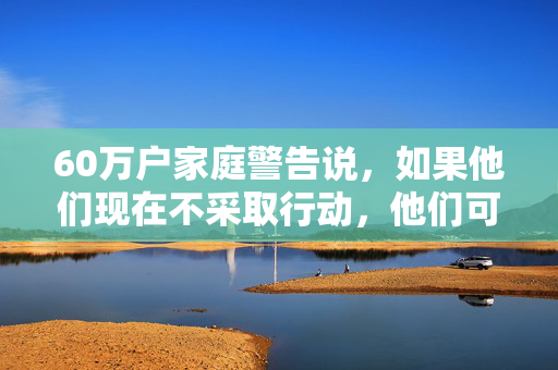 60万户家庭警告说，如果他们现在不采取行动，他们可能会失去暖气和热水